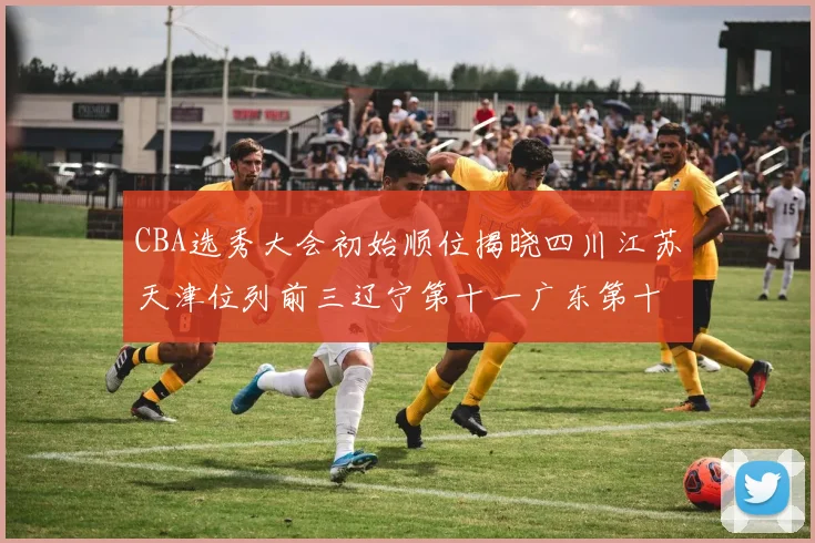 CBA选秀大会初始顺位揭晓四川江苏天津位列前三辽宁第十一广东第十六