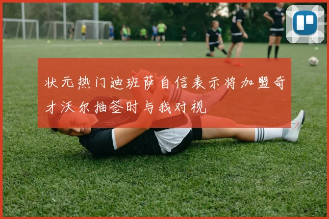 状元热门迪班萨自信表示将加盟奇才沃尔抽签时与我对视