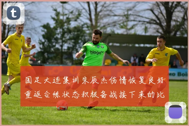 国足大连集训朱辰杰伤情恢复良好重返合练状态积极备战接下来的比赛