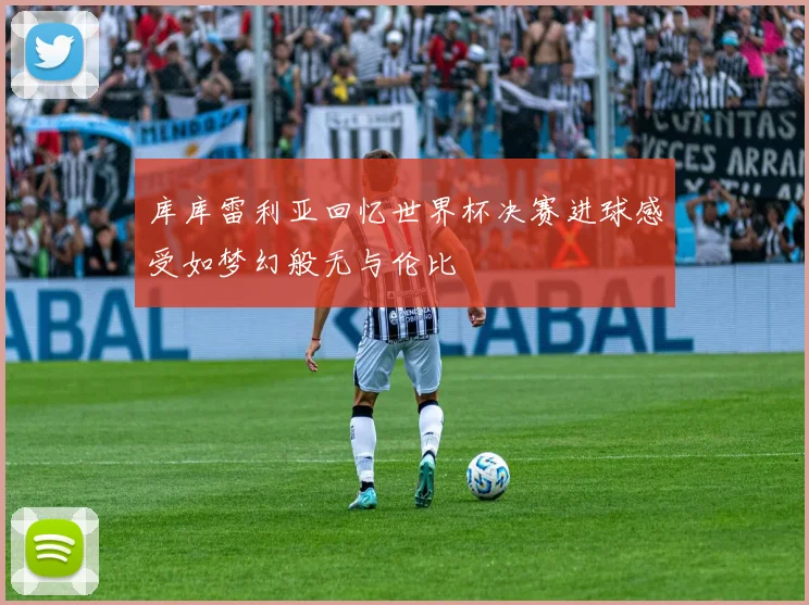 库库雷利亚回忆世界杯决赛进球感受如梦幻般无与伦比