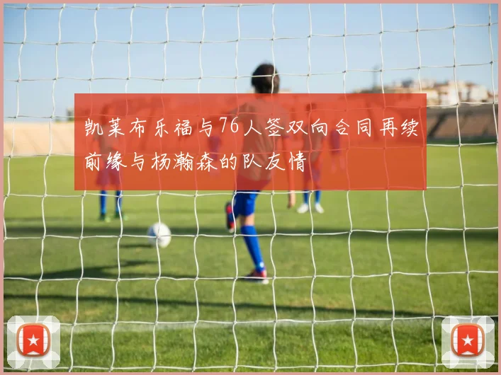 凯莱布乐福与76人签双向合同再续前缘与杨瀚森的队友情