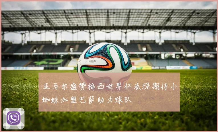 亚马尔盛赞梅西世界杯表现期待小蜘蛛加盟巴萨助力球队