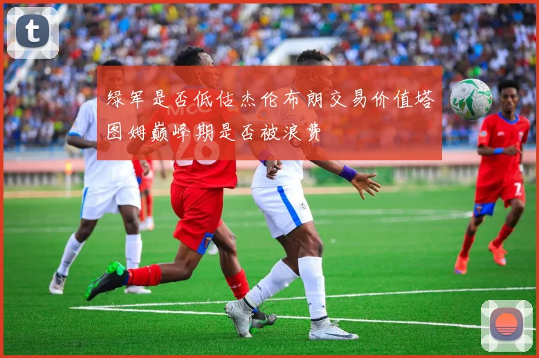 绿军是否低估杰伦布朗交易价值塔图姆巅峰期是否被浪费