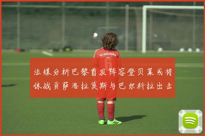 法媒分析巴黎首发阵容登贝莱或将休战贡萨洛拉莫斯与巴尔科拉出击