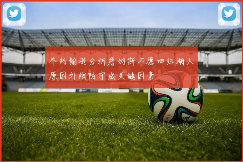 乔约翰逊分析詹姆斯不愿回归湖人原因外线防守成关键因素