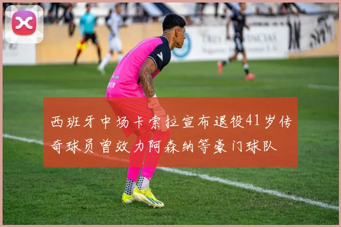 西班牙中场卡索拉宣布退役41岁传奇球员曾效力阿森纳等豪门球队
