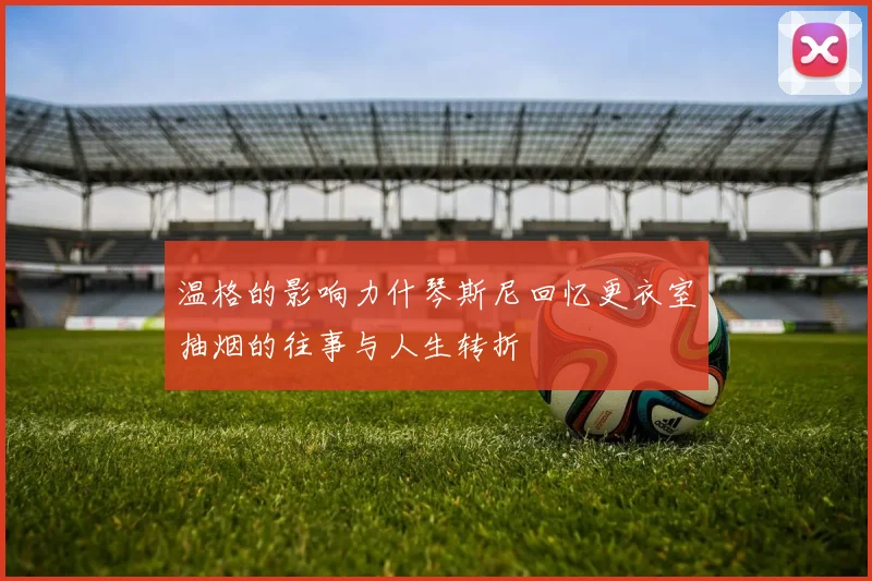 温格的影响力什琴斯尼回忆更衣室抽烟的往事与人生转折