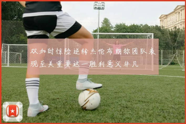 双加时惊险逆转杰伦布朗称团队表现至关重要这一胜利意义非凡