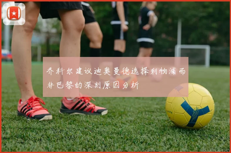 乔科尔建议迪奥曼德选择利物浦而非巴黎的深刻原因分析