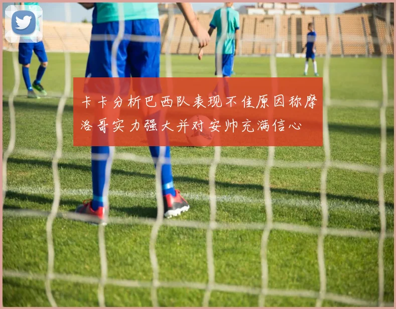 卡卡分析巴西队表现不佳原因称摩洛哥实力强大并对安帅充满信心